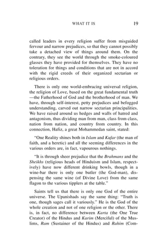 WHAT IT IS                        19


called leaders in every religion suffer from misguided
fervour and narrow prejudices, so that they cannot possibly
take a detached view of things around them. On the
contrary, they see the world through the smoke-coloured
glasses they have provided for themselves. They have no
toleration for things and conditions that are not in accord
with the rigid creeds of their organized sectarian or
religious orders.
   There is only one world-embracing universal religion,
the religion of Love, based on the great fundamental truth
—the Fatherhood of God and the brotherhood of man. We
have, through self-interest, petty prejudices and befogged
understanding, carved out narrow sectarian principalities.
We have raised around us hedges and walls of hatred and
antagonism, thus dividing man from man, class from class,
nation from nation, and country from country. In this
connection, Hafiz, a great Mohammedan saint, stated:
   “One Reality shines both in Islam and Kufar (the man of
faith, and a heretic) and all the seeming differences in the
various orders are, in fact, vapourous nothings.
   “It is through sheer prejudice that the Brahmans and the
Sheikhs (religious heads of Hinduism and Islam, respect-
ively) have now different drinking bowls, though in a
wine-bar there is only one butler (the God-man), dis-
pensing the same wine (of Divine Love) from the same
flagon to the various tipplers at the table.”
   Saints tell us that there is only one God of the entire
universe. The Upanishads say the same thing: “Truth is
one, though sages call it variously.” He is the God of the
whole creation and not of one religion or the other. There
is, in fact, no difference between Karta (the One True
Creator) of the Hindus and Karim (Merciful) of the Mus-
lims, Ram (Sustainer of the Hindus) and Rahim (Com-
 