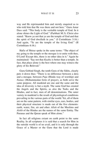 WHAT IT IS                         23


way and He reprimanded him and sternly enquired as to
who told him that He was there and not here.” Guru Amar
Dass said: “This body is the veritable temple of God. In it
alone shines the Light of God.” (Parbhati M.3). Christ also
stated: “Know ye not that ye are the temple of God and that
the spirit of God dwelleth in you.” (I Corinthians 3:16.)
And again, “Ye are the temple of the living God.” (II
Corinthians 6:16.)
   Hafiz of Shiraz spoke in the same terms: “The object of
my going to the temple or the mosque is to unite with thee,
O Lord! Except this, there is no other idea in it.” Again he
maintained: “Say not that Kaaba is better than a temple. In
fact, that place alone is the best where one may witness the
glory of his Beloved.”
   Guru Gobind Singh, the tenth Guru of the Sikhs, clearly
puts it down thus: “There is no difference between a dera
and a mosque, between Puja (Hindu way of worship) and
Namaz (Mohammedan form of prayer), as both serve the
same purpose. All mankind are one and the same and the
idea of diversity is but a myth. The same God has created
the Angels and the Spirits, as also the Turks and the
Hindus, and in fact, men of all denominations. The outer
variety in mankind is the result of physiological conditions
prevailing in the various parts of the world. Yet, all of them
are on the same pattern, with similar eyes, ears, bodies, and
their physical structure is made out of the five elements:
earth, water, fire, air and ether. Allah of the Muslims and
Alekh of the Hindus are the names of the same Entity. The
Puranas and the Quran speak of Him alone.”
   In fact all religions extant on earth point to the same
Reality. In all scriptures it is said that a search for Him in
the outside world is of no avail, and it is only through the
Grace of a Master or the Guru that the Lord is made
 