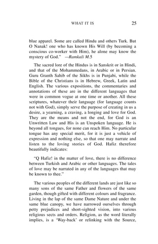 WHAT IT IS                         25


blue apparel. Some are called Hindu and others Turk. But
O Nanak! one who has known His Will (by becoming a
conscious co-worker with Him), he alone may know the
mystery of God.” —Ramkali M.5
   The sacred lore of the Hindus is in Sanskrit or in Hindi,
and that of the Mohammedans, in Arabic or in Persian.
Guru Granth Sahib of the Sikhs is in Punjabi, while the
Bible of the Christians is in Hebrew, Greek, Latin and
English. The various expositions, the commentaries and
annotations of these are in the different languages that
were in common vogue at one time or another. All these
scriptures, whatever their language (for language counts
not with God), simply serve the purpose of creating in us a
desire, a yearning, a craving, a longing and love for God.
They are the means and not the end, for God is an
Unwritten Law and His is an Unspoken language. He is
beyond all tongues, for none can reach Him. No particular
tongue has any special merit, for it is just a vehicle of
expression and nothing else, so that one may narrate and
listen to the loving stories of God. Hafiz therefore
beautifully indicates:

   “Q Hafiz! in the matter of love, there is no difference
between Turkish and Arabic or other languages. The tales
of love may be narrated in any of the languages that may
be known to thee.”

   The various peoples of the different lands are just like so
many sons of the same Father and flowers of the same
garden, though gifted with different colours and fragrance.
Living in the lap of the same Dame Nature and under the
same blue canopy, we have narrowed ourselves through
petty prejudices and short-sighted vision, into various
religious sects and orders. Religion, as the word literally
implies, is a ‘Way-back’ or relinking with the Source,
 