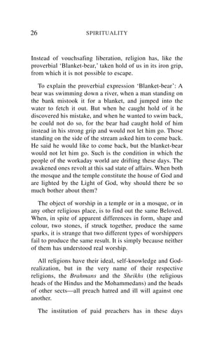 26                    SPIRITUALITY



Instead of vouchsafing liberation, religion has, like the
proverbial ‘Blanket-bear,’ taken hold of us in its iron grip,
from which it is not possible to escape.

   To explain the proverbial expression ‘Blanket-bear’: A
bear was swimming down a river, when a man standing on
the bank mistook it for a blanket, and jumped into the
water to fetch it out. But when he caught hold of it he
discovered his mistake, and when he wanted to swim back,
be could not do so, for the bear had caught hold of him
instead in his strong grip and would not let him go. Those
standing on the side of the stream asked him to come back.
He said he would like to come back, but the blanket-bear
would not let him go. Such is the condition in which the
people of the workaday world are drifting these days. The
awakened ones revolt at this sad state of affairs. When both
the mosque and the temple constitute the house of God and
are lighted by the Light of God, why should there be so
much bother about them?

   The object of worship in a temple or in a mosque, or in
any other religious place, is to find out the same Beloved.
When, in spite of apparent differences in form, shape and
colour, two stones, if struck together, produce the same
sparks, it is strange that two different types of worshippers
fail to produce the same result. It is simply because neither
of them has understood real worship.

   All religions have their ideal, self-knowledge and God-
realization, but in the very name of their respective
religions, the Brahmans and the Sheikhs (the religious
heads of the Hindus and the Mohammedans) and the heads
of other sects—all preach hatred and ill will against one
another.

     The institution of paid preachers has in these days
 