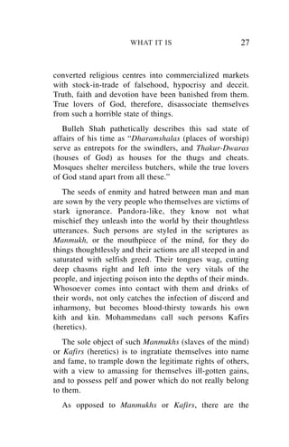 WHAT IT IS                        27


converted religious centres into commercialized markets
with stock-in-trade of falsehood, hypocrisy and deceit.
Truth, faith and devotion have been banished from them.
True lovers of God, therefore, disassociate themselves
from such a horrible state of things.
   Bulleh Shah pathetically describes this sad state of
affairs of his time as “Dharamshalas (places of worship)
serve as entrepots for the swindlers, and Thakur-Dwaras
(houses of God) as houses for the thugs and cheats.
Mosques shelter merciless butchers, while the true lovers
of God stand apart from all these.”
   The seeds of enmity and hatred between man and man
are sown by the very people who themselves are victims of
stark ignorance. Pandora-like, they know not what
mischief they unleash into the world by their thoughtless
utterances. Such persons are styled in the scriptures as
Manmukh, or the mouthpiece of the mind, for they do
things thoughtlessly and their actions are all steeped in and
saturated with selfish greed. Their tongues wag, cutting
deep chasms right and left into the very vitals of the
people, and injecting poison into the depths of their minds.
Whosoever comes into contact with them and drinks of
their words, not only catches the infection of discord and
inharmony, but becomes blood-thirsty towards his own
kith and kin. Mohammedans call such persons Kafirs
(heretics).
   The sole object of such Manmukhs (slaves of the mind)
or Kafirs (heretics) is to ingratiate themselves into name
and fame, to trample down the legitimate rights of others,
with a view to amassing for themselves ill-gotten gains,
and to possess pelf and power which do not really belong
to them.
  As opposed to Manmukhs or Kafirs, there are the
 