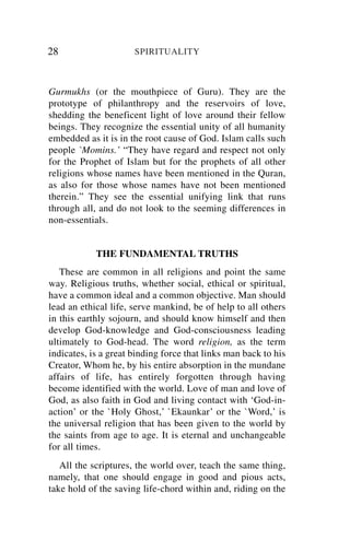 28                    SPIRITUALITY



Gurmukhs (or the mouthpiece of Guru). They are the
prototype of philanthropy and the reservoirs of love,
shedding the beneficent light of love around their fellow
beings. They recognize the essential unity of all humanity
embedded as it is in the root cause of God. Islam calls such
people `Momins.’ “They have regard and respect not only
for the Prophet of Islam but for the prophets of all other
religions whose names have been mentioned in the Quran,
as also for those whose names have not been mentioned
therein.” They see the essential unifying link that runs
through all, and do not look to the seeming differences in
non-essentials.


            THE FUNDAMENTAL TRUTHS
   These are common in all religions and point the same
way. Religious truths, whether social, ethical or spiritual,
have a common ideal and a common objective. Man should
lead an ethical life, serve mankind, be of help to all others
in this earthly sojourn, and should know himself and then
develop God-knowledge and God-consciousness leading
ultimately to God-head. The word religion, as the term
indicates, is a great binding force that links man back to his
Creator, Whom he, by his entire absorption in the mundane
affairs of life, has entirely forgotten through having
become identified with the world. Love of man and love of
God, as also faith in God and living contact with ‘God-in-
action’ or the `Holy Ghost,’ `Ekaunkar’ or the `Word,’ is
the universal religion that has been given to the world by
the saints from age to age. It is eternal and unchangeable
for all times.
   All the scriptures, the world over, teach the same thing,
namely, that one should engage in good and pious acts,
take hold of the saving life-chord within and, riding on the
 