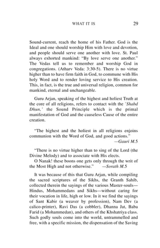 WHAT IT IS                         29


Sound-current, reach the home of his Father. God is the
Ideal and one should worship Him with love and devotion,
and people should serve one another with love. St. Paul
always exhorted mankind: “By love serve one another.”
The Vedas tell us to remember and worship God in
congregations. (Atharv Veda: 3:30-5). There is no virtue
higher than to have firm faith in God, to commune with His
holy Word and to render loving service to His creation.
This, in fact, is the true and universal religion, common for
mankind, eternal and unchangeable.
   Guru Arjan, speaking of the highest and holiest Truth at
the core of all religions, refers to contact with the `Shabd
Dhun,’ the Sound Principle which is the primal
manifestation of God and the causeless Cause of the entire
creation.

  “The highest and the holiest in all religions enjoins
communion with the Word of God, and good actions.”
                                           —Gauri M.5
   “There is no virtue higher than to sing of the Lord (the
Divine Melody) and to associate with His elects.
   O Nanak! these boons one gets only through the writ of
the Most High and not otherwise.”       —Sorath M.5
   It was because of this that Guru Arjan, while compiling
the sacred scriptures of the Sikhs, the Granth Sahib,
collected therein the sayings of the various Master-souls—
Hindus, Mohammedans and Sikhs—without caring for
their vocation in life, high or low. In it we find the sayings
of Sant Kabir (a weaver by profession), Nam Dev (a
calico-printer), Ravi Das (a cobbler), Dhanna Jat, Baba
Farid (a Mohammedan), and others of the Khshatriya class.
Such godly souls come into the world, untrammelled and
free, with a specific mission, the dispensation of the Saving
 