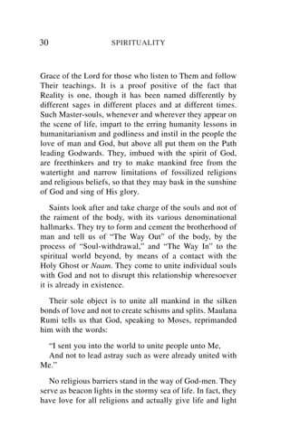 30                    SPIRITUALITY



Grace of the Lord for those who listen to Them and follow
Their teachings. It is a proof positive of the fact that
Reality is one, though it has been named differently by
different sages in different places and at different times.
Such Master-souls, whenever and wherever they appear on
the scene of life, impart to the erring humanity lessons in
humanitarianism and godliness and instil in the people the
love of man and God, but above all put them on the Path
leading Godwards. They, imbued with the spirit of God,
are freethinkers and try to make mankind free from the
watertight and narrow limitations of fossilized religions
and religious beliefs, so that they may bask in the sunshine
of God and sing of His glory.
    Saints look after and take charge of the souls and not of
the raiment of the body, with its various denominational
hallmarks. They try to form and cement the brotherhood of
man and tell us of “The Way Out” of the body, by the
process of “Soul-withdrawal,” and “The Way In” to the
spiritual world beyond, by means of a contact with the
Holy Ghost or Naam. They come to unite individual souls
with God and not to disrupt this relationship wheresoever
it is already in existence.
  Their sole object is to unite all mankind in the silken
bonds of love and not to create schisms and splits. Maulana
Rumi tells us that God, speaking to Moses, reprimanded
him with the words:
 “I sent you into the world to unite people unto Me,
 And not to lead astray such as were already united with
Me.”
   No religious barriers stand in the way of God-men. They
serve as beacon lights in the stormy sea of life. In fact, they
have love for all religions and actually give life and light
 