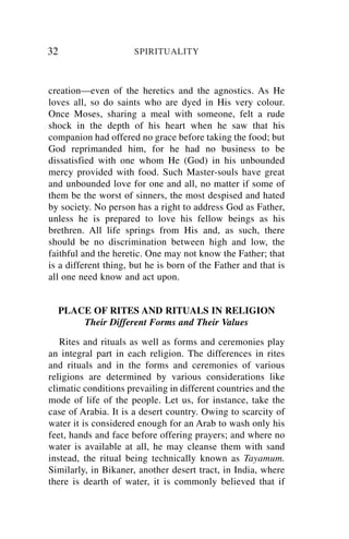 32                    SPIRITUALITY



creation—even of the heretics and the agnostics. As He
loves all, so do saints who are dyed in His very colour.
Once Moses, sharing a meal with someone, felt a rude
shock in the depth of his heart when he saw that his
companion had offered no grace before taking the food; but
God reprimanded him, for he had no business to be
dissatisfied with one whom He (God) in his unbounded
mercy provided with food. Such Master-souls have great
and unbounded love for one and all, no matter if some of
them be the worst of sinners, the most despised and hated
by society. No person has a right to address God as Father,
unless he is prepared to love his fellow beings as his
brethren. All life springs from His and, as such, there
should be no discrimination between high and low, the
faithful and the heretic. One may not know the Father; that
is a different thing, but he is born of the Father and that is
all one need know and act upon.


     PLACE OF RITES AND RITUALS IN RELIGION
         Their Different Forms and Their Values

   Rites and rituals as well as forms and ceremonies play
an integral part in each religion. The differences in rites
and rituals and in the forms and ceremonies of various
religions are determined by various considerations like
climatic conditions prevailing in different countries and the
mode of life of the people. Let us, for instance, take the
case of Arabia. It is a desert country. Owing to scarcity of
water it is considered enough for an Arab to wash only his
feet, hands and face before offering prayers; and where no
water is available at all, he may cleanse them with sand
instead, the ritual being technically known as Tayamum.
Similarly, in Bikaner, another desert tract, in India, where
there is dearth of water, it is commonly believed that if
 