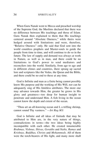 34                   SPIRITUALITY



   When Guru Nanak went to Mecca and preached worship
of the Supreme God, the Muslims declared that there was
no difference between His teachings and those of Islam.
Guru Nanak then explained to them that His teachings
centered around “Absolute Oneness,” while theirs were
hedged around with limitations and were, therefore,
“Relative Oneness” only. He said that God sent into the
world countless prophets and Master-souls to guide the
people from time to time, and will continue to do so in the
future. The law of supply and demand was always at work
in Nature, as well as in man, and there could be no
limitations to God’s power to send mediators and
reconcilers into the world. Similarly, from age to age and
in different climes and countries, there sprang up sacred
lore and scriptures like the Vedas, the Quran and the Bible,
and there could be no end to these at any time.

   God is Infinite and man as a finite being cannot possibly
know His purpose and the working of His Will, nor can he
adequately sing of His limitless attributes. The more one
may advance towards Him, the greater he grows in His
glory and greatness—too deep for human insight to
penetrate and understand Him. A fish living in the ocean
cannot know the depth and extent of the ocean.

  “Thou art an all-knowing ocean and I, a trifling shrimp,
cannot sound Thy vastness.” —Sri Rag M.I

   God is Infinite and all ideas of finitude that may be
attributed to Him are, in the very nature of things,
contradictions in terms—the two ideas being highly
incompatible with each other. He created innumerable
Brahmas, Vishnus, Shivas, Gorakhs and Naths, Ramas and
Krishnas, Buddhas, Christs and Mohammeds. All of them
were the torch-bearers of His light, and many more shall
 