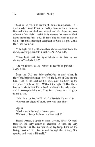 36                     SPIRITUALITY



   Man is the roof and crown of the entire creation. He is
an embodied soul. From the bodily point of view, he must
live and act as an ideal man would, and also from the point
of view of the Spirit, which is in essence the same as God.
Kabir informed us: “Soul is the same essence as that of
God.” He must manifest Godhead or God’s light. Christ
therefore declares:
  “The light (of Spirit) shineth in darkness (body) and the
darkness comprehendeth it not.” —St. John 1-15
  “Take heed that the light which is in thee be not
darkness.” —Luke 11-35

 “Be ye perfect as thy Father in heaven is perfect.” —
Matt. 5-48.

   Man and God are fully embedded in each other. It,
therefore, behooves man to reflect the Light of God around
him. God is the soul of his soul, and his body is the
veritable temple of God. Without the light of His life, a
human body is just like a husk without a kernel, useless
and inconsequential trash, fit to be cremated or consigned
to the grave.
     “Man is an embodied Truth, for Truth is his very life.
     Without the Light of Truth, how can man live?”

     Again:
     “God speaks through a human pole,
     Without such a pole, how can He speak?”

   Hazrat Attaar, a great Muslim Divine, says: “O man!
thou art the very center of creation. In fact, the very
macrocosm is in the microcosm of thy body. Thou art the
living book of God, for in and through thee alone, God
speaks, and reveals Himself.”
 