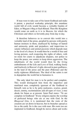 WHAT IT IS                        37


   If man were to take care of his latent Godhead and make
it patent, a practical workaday principle, this mundane
world full of evils would become a veritable Garden of
Eden, or Mugam-i-Haq or Sach Khand. Then His Kingdom
would come on earth as it is in Heaven, for which the
Christians and others so fervently pray from day to day.

   It therefore behooves us to convert this world into a
veritable land of the pious, peopled by persons with purely
human instincts in them, unalloyed by feelings of hatred
and animosity, pride and prejudices, and impervious to
satanic influences and animal passions which degrade man
to the level of a beast. It would then be a world of free and
loving persons, each respecting the rights of others, with
no room for courts to adjudicate disputes, nor police to
keep the peace, nor armies to keep down aggression. The
inhabitants of the world would then be the living
embodiments of the Life and Love of God, walking freely
and fearlessly in Heaven’s Light, dressed in pure godliness,
in the land of the pious and the pure (Pakistan) and the
really righteous (Khalistan). The ideal of the saints is not
to depopulate the world but to humanize it.

   The only ideal for man is to be perfect and complete.
This would distinguish him from the imperfect and
mutilated man, completely ignorant of the Godhead in
himself, torn as he is by petty jealousies, avarice, greed,
deceit, enmity, recriminations and all types of vices, a true
abode for Satan as at present. Saint Paul states: “Ye are
complete in Godhood.” Every religion enjoins the worship
of perfected beings who are at one with God. In the
Bhagavad Gita, it is mentioned that the roots of the
creation are set down in heaven, but its branches spread as
far as the earth. So is the case with man. His roots too are
implanted in Godhood, though he moves about and works
 