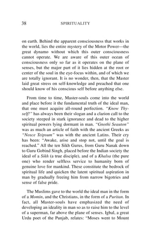 38                    SPIRITUALITY



on earth. Behind the apparent consciousness that works in
the world, lies the entire mystery of the Motor Power—the
great dynamo without which this outer consciousness
cannot operate. We are aware of this outer ocean of
consciousness only so far as it operates on the plane of
senses, but the major part of it lies hidden at the root or
center of the soul in the eye-focus within, and of which we
are totally ignorant. It is no wonder, then, that the Master
laid great stress on self-knowledge and preached that one
should know of his conscious self before anything else.

   From time to time, Master-souls come into the world
and place before it the fundamental truth of the ideal man,
that one must acquire all-round perfection. “Know Thy-
self!” has always been their slogan and a clarion call to the
society steeped in stark ignorance and dead to the higher
spiritual powers lying dormant in man. “Gnothi Seauton”
was as much an article of faith with the ancient Greeks as
“Nosce Teipsum” was with the ancient Latins. Their cry
has been: “Awake, arise and stop not, until the goal is
reached.” All the ten Sikh Gurus, from Guru Nanak down
to Guru Gobind Singh, placed before the Indian society the
ideal of a Sikh (a true disciple), and of a Khalsa (the pure
one) who render selfless service to humanity born of
genuine love for mankind. These constitute the bedrock of
spiritual life and quicken the latent spiritual aspiration in
man by gradually freeing him from narrow bigotries and
sense of false pride.

   The Muslims gave to the world the ideal man in the form
of a Momin, and the Christians, in the form of a Puritan. In
fact, all Master-souls have emphasized the need of
developing an ideality in man so as to raise him to the level
of a superman, far above the plane of senses. Igbal, a great
Urdu poet of the Punjab, relates: “Moses went to Mount
 