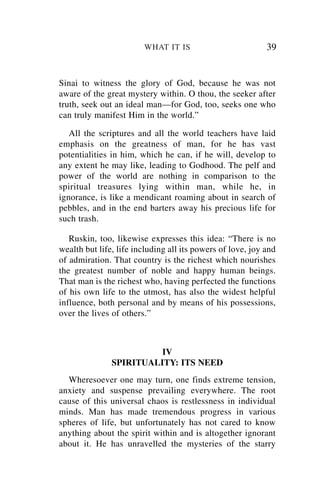 WHAT IT IS                          39


Sinai to witness the glory of God, because he was not
aware of the great mystery within. O thou, the seeker after
truth, seek out an ideal man—for God, too, seeks one who
can truly manifest Him in the world.”

   All the scriptures and all the world teachers have laid
emphasis on the greatness of man, for he has vast
potentialities in him, which he can, if he will, develop to
any extent he may like, leading to Godhood. The pelf and
power of the world are nothing in comparison to the
spiritual treasures lying within man, while he, in
ignorance, is like a mendicant roaming about in search of
pebbles, and in the end barters away his precious life for
such trash.

   Ruskin, too, likewise expresses this idea: “There is no
wealth but life, life including all its powers of love, joy and
of admiration. That country is the richest which nourishes
the greatest number of noble and happy human beings.
That man is the richest who, having perfected the functions
of his own life to the utmost, has also the widest helpful
influence, both personal and by means of his possessions,
over the lives of others.”



                         IV
               SPIRITUALITY: ITS NEED
  Wheresoever one may turn, one finds extreme tension,
anxiety and suspense prevailing everywhere. The root
cause of this universal chaos is restlessness in individual
minds. Man has made tremendous progress in various
spheres of life, but unfortunately has not cared to know
anything about the spirit within and is altogether ignorant
about it. He has unravelled the mysteries of the starry
 