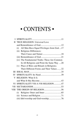 • CONTENTS •
   I SPIRITUALITY ...................................................11
  II TRUE RELIGION: Universal Love
     and Remembrance of God ....................................12
     (i) All Men Have Equal Privileges from God. ...17
     (ii) Religious Differences:
           Their Cause and Nature ................................18
     (iii) Remembrance of God ...................................21
     (iv) The Fundamental Truths: These Are Common
           In All Religions and Point the Same Way ....28
     (v) Place of Rites and Rituals in Religions;
           Their Different Forms and Their Values .......32
 III IDEAL MAN........................................................35
 IV SPIRITUALITY: Its Need....................................39
  V RELIGION: What It Is
     and What It Has Become......................................43
 VI SPIRITUALITY VIS-A-VIS RELIGION.............47
VII SECTARIANISM .................................................53
VIII THE ORIGIN OF RELIGION..............................56
     (i) Religion: Outer and Inner .............................65
     (ii) Science and Religion ....................................71
     (iii) Idol-worship and God-worship......................76




                                  vi
 