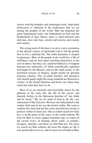 WHAT IT IS                         41


strewn with big boulders and submerged rocks. Individual
restlessness is reflected in the restlessness that we see
among the peoples of the world. Man has forgotten the
great fundamental truth—the Fatherhood of God and the
brotherhood of man. Hence, there is clash between man
and man, class and class, society and society, and country
and country.
   The crying need of the hour is to give a new orientation
to the ancient science of spirituality and to tell the people
how to live a spiritual life. The entire humanity is steeped
in ignorance. Most of the people in the world live a life of
selfishness and are bent upon enriching themselves at the
cost of others; but they, too, stand bewildered as if trapped
between two millstones: (i) Truth scientifically explained
and taught by the Masters, and (ii) the rigid creeds, or the
fossilized remains of religion, taught mostly by ignorant
religious fanatics. The so-called teachers and preachers
who should guide aright the erring mankind are themselves
victims of the Grand Delusion and know not where they
stand and what they have to do.
   Most of us are attracted and irresistibly drawn by the
glamour of the outer life, the life of the senses, and
honestly believe in the Epicurean doctrine of “eat, drink
and be merry.” We see no need of God at all, the very
substratum of the Universe. We have our faith pinned to the
walnut shell and do not see the kernel within. We want to
swallow the shell and not the sweet and delicious kernel it
protects within its hard case. Our so-called search for God,
too, is on the plane of the sense, in the world without. We
look for Him on snow-capped mountain tops, in waters of
the sacred rivers, in burning desert sands, in temples,
mosques, churches, and there we find Him not. The more
we search for Him without, the more He eludes us; He is
now practically lost to us, and we have lost all faith in Him.
 