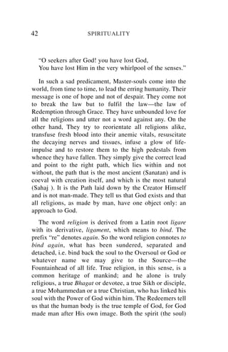 42                     SPIRITUALITY



     “O seekers after God! you have lost God,
     You have lost Him in the very whirlpool of the senses.”

   In such a sad predicament, Master-souls come into the
world, from time to time, to lead the erring humanity. Their
message is one of hope and not of despair. They come not
to break the law but to fulfil the law—the law of
Redemption through Grace. They have unbounded love for
all the religions and utter not a word against any. On the
other hand, They try to reorientate all religions alike,
transfuse fresh blood into their anemic vitals, resuscitate
the decaying nerves and tissues, infuse a glow of life-
impulse and to restore them to the high pedestals from
whence they have fallen. They simply give the correct lead
and point to the right path, which lies within and not
without, the path that is the most ancient (Sanatan) and is
coeval with creation itself, and which is the most natural
(Sahaj ). It is the Path laid down by the Creator Himself
and is not man-made. They tell us that God exists and that
all religions, as made by man, have one object only: an
approach to God.
   The word religion is derived from a Latin root ligare
with its derivative, ligament, which means to bind. The
prefix “re” denotes again. So the word religion connotes to
bind again, what has been sundered, separated and
detached, i.e. bind back the soul to the Oversoul or God or
whatever name we may give to the Source—the
Fountainhead of all life. True religion, in this sense, is a
common heritage of mankind; and he alone is truly
religious, a true Bhagat or devotee, a true Sikh or disciple,
a true Mohammedan or a true Christian, who has linked his
soul with the Power of God within him. The Redeemers tell
us that the human body is the true temple of God, for God
made man after His own image. Both the spirit (the soul)
 
