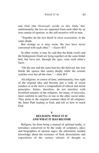 WHAT IT IS                         43


and God (the Oversoul) reside in this body, but,
unfortunately, the two are separated from each other by an
iron curtain of egotism, or the self-assertive will in man.
  “Together do the two dwell in close association, in the
same abode.
  But strange as it may seem, the two have never
conversed with each other.” —Gauri M.5
   In other words, it may be said that the bride (soul) and
the bridegroom (God) are lying together on the same bridal
bed, but have not, through the ages, seen each other’s
faces.
  “On the one and the same bed lies the beloved, but woe
betide the spouse that snores deeply while the consort
watches over her all the time.” —Suhi M.5
   All religions, in course of time, unfortunately, lose sight
of the original idea and become just a code of social
conduct or at the most a compendium of ethical and moral
principles. Saints, therefore, do not interfere with
fossilized remains of the religions, for many, of necessity,
must conform to and live in one or the other social order.
They point to the original common ideal of all religions:
the Inner Path leading to God, and tell us how to reach
God.

                        V
               RELIGION: WHAT IT IS
             AND WHAT IT HAS BECOME
  Religion, far from being a manual of spiritual truths, is
nowadays conceived to be the study of scriptures, epics
and biographies of ancient sages; the inferential, needed
knowledge about the existence of God, dissertations and
expositions of the various schools of thought as
 