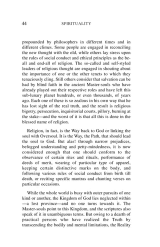 44                    SPIRITUALITY



propounded by philosophers in different times and in
different climes. Some people are engaged in reconciling
the new thought with the old, while others lay stress upon
the rules of social conduct and ethical principles as the be-
all and end-all of religion. The so-called and self-styled
leaders of religious thought are engaged in shouting about
the importance of one or the other tenets to which they
tenaciously cling. Still others consider that salvation can be
had by blind faith in the ancient Master-souls who have
already played out their respective roles and have left this
sub-lunary planet hundreds, or even thousands, of years
ago. Each one of these is so zealous in his own way that he
has lost sight of the real truth, and the result is religious
bigotry, persecution, inquisitorial courts, pillory, burning at
the stake—and the worst of it is that all this is done in the
blessed name of religion.
   Religion, in fact, is the Way back to God or linking the
soul with Oversoul. It is the Way, the Path, that should lead
the soul to God. But alas! through narrow prejudices,
befogged understanding and petty-mindedness, it is now
considered enough that one should conform to the
observance of certain rites and rituals, performance of
deeds of merit, wearing of particular type of apparel,
keeping certain distinctive marks on the body, and
following various rules of social conduct from birth till
death, or reciting specific mantras and chanting verses on
particular occasions.
   While the whole world is busy with outer pursuits of one
kind or another, the Kingdom of God lies neglected within
—a lost province—and no one turns towards it. The
Master-souls point to this Kingdom, and the scriptures also
speak of it in unambiguous terms. But owing to a dearth of
practical persons who have realized the Truth by
transcending the bodily and mental limitations, the Reality
 