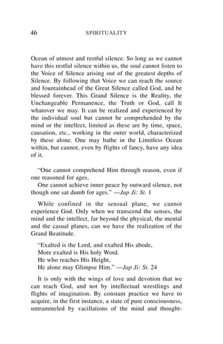 46                    SPIRITUALITY



Ocean of utmost and restful silence. So long as we cannot
have this restful silence within us, the soul cannot listen to
the Voice of Silence arising out of the greatest depths of
Silence. By following that Voice we can reach the source
and fountainhead of the Great Silence called God, and be
blessed forever. This Grand Silence is the Reality, the
Unchangeable Permanence, the Truth or God, call It
whatover we may. It can be realized and experienced by
the individual soul but cannot be comprehended by the
mind or the intellect, limited as these are by time, space,
causation, etc., working in the outer world, characterized
by these alone. One may bathe in the Limitless Ocean
within, but cannot, even by flights of fancy, have any idea
of it.

   “One cannot comprehend Him through reason, even if
one reasoned for ages,
   One cannot achieve inner peace by outward silence, not
though one sat dumb for ages.” —Jap Ji: St. 1
  While confined in the sensual plane, we cannot
experience God. Only when we transcend the senses, the
mind and the intellect, far beyond the physical, the mental
and the casual planes, can we have the realization of the
Grand Beatitude.
     “Exalted is the Lord, and exalted His abode,
     More exalted is His holy Word.
     He who reaches His Height,
     He alone may Glimpse Him.” —Jap Ji: St. 24
   It is only with the wings of love and devotion that we
can reach God, and not by intellectual wrestlings and
flights of imagination. By constant practice we have to
acquire, in the first instance, a state of pure consciousness,
untrammeled by vacillations of the mind and thought-
 