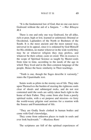 WHAT IT IS                        49


  “It is the fundamental law of God, that no one can move
Godward without the aid of a Satguru. “ —War Bihagra
M.4
   There is one and only one way Godward, for all alike,
rich or poor, high or low, learned or unlettered, Oriental or
Occidental, Laplanders of the North or Bushmen of the
South. It is the most ancient and the most natural way,
universal in its appeal, since it is ordained by God Himself
for His children, no matter wherever in the wide world they
may be or whatever religion they may profess, and
whatever be their colour, caste or creed. This in essence is
the scope of Spiritual Science as taught by Master-souls
from time to time, according to the needs of the age in
which They lived and in the then common language of the
people. Hence the basic similarity in Their teachings.

   “Truth is one, though the Sages describe it variously,”
states the Upanishadic text.

   Saints work as pilots in the stormy sea of life. They take
upon Themselves the burden of steering the righteous souls
clear of shoals and submerged rocks, and do not rest
contented until the souls are safely taken back right to the
home of their Father. They come from afar from a purely
spiritual realm, with a set purpose and mission—to ferry
the world-weary pilgrim soul anxious for a reunion with
the Source and Fountainhead of life.

  “They are Godly Souls clothed in human bodies and
come with God’s knowledge,
  They come from unknown places to trade in souls and
ever look backwards.” —Maulana Rumi

  The scriptures are full of the spiritual experiences of
 