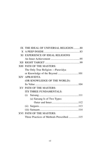 IX THE IDEAL OF UNIVERSAL RELIGION.........80
  X A PEEP INSIDE...................................................83
 XI EXPERIENCE OF IDEAL RELIGIONS
     An Inner Achievement .........................................95
 XII RIGHT TARGET .................................................99
XIII PATH OF THE MASTERS:
     The Only True Religion —Paravidya
     or Knowledge of the Beyond .............................101
XIV APRAVIDYA
     (OR KNOWLEDGE OF THE WORLD):
     Its Value .............................................................104
XV PATH OF THE MASTERS:
     ITS THREE FUNDAMENTALS:
     (i) Satsang ........................................................111
           (a) Satsang Is of Two Types:
               Outer and Inner......................................112
     (ii) Satguru ........................................................113
     (iii) Satnaam.......................................................114
XVI PATH OF THE MASTERS:
     Three Practices of Methods Prescribed ..............115




                                     vii
 
