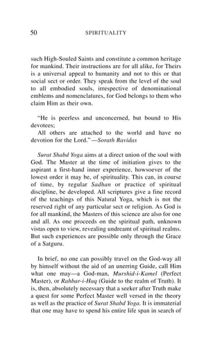 50                    SPIRITUALITY



such High-Souled Saints and constitute a common heritage
for mankind. Their instructions are for all alike, for Theirs
is a universal appeal to humanity and not to this or that
social sect or order. They speak from the level of the soul
to all embodied souls, irrespective of denominational
emblems and nomenclatures, for God belongs to them who
claim Him as their own.

  “He is peerless and unconcerned, but bound to His
devotees;
  All others are attached to the world and have no
devotion for the Lord.” —Sorath Ravidas

   Surat Shabd Yoga aims at a direct union of the soul with
God. The Master at the time of initiation gives to the
aspirant a first-hand inner experience, howsoever of the
lowest order it may be, of spirituality. This can, in course
of time, by regular Sadhan or practice of spiritual
discipline, be developed. All scriptures give a fine record
of the teachings of this Natural Yoga, which is not the
reserved right of any particular sect or religion. As God is
for all mankind, the Masters of this science are also for one
and all. As one proceeds on the spiritual path, unknown
vistas open to view, revealing undreamt of spiritual realms.
But such experiences are possible only through the Grace
of a Satguru.

    In brief, no one can possibly travel on the God-way all
by himself without the aid of an unerring Guide, call Him
what one may—a God-man, Murshid-i-Kamel (Perfect
Master), or Rahbar-i-Haq (Guide to the realm of Truth). It
is, then, absolutely necessary that a seeker after Truth make
a quest for some Perfect Master well versed in the theory
as well as the practice of Surat Shabd Yoga. It is immaterial
that one may have to spend his entire life span in search of
 