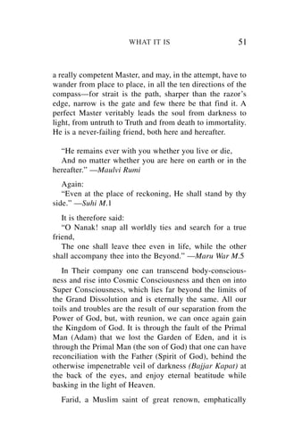WHAT IT IS                        51


a really competent Master, and may, in the attempt, have to
wander from place to place, in all the ten directions of the
compass—for strait is the path, sharper than the razor’s
edge, narrow is the gate and few there be that find it. A
perfect Master veritably leads the soul from darkness to
light, from untruth to Truth and from death to immortality.
He is a never-failing friend, both here and hereafter.

  “He remains ever with you whether you live or die,
  And no matter whether you are here on earth or in the
hereafter.” —Maulvi Rumi
   Again:
   “Even at the place of reckoning, He shall stand by thy
side.” —Suhi M.1
   It is therefore said:
   “O Nanak! snap all worldly ties and search for a true
friend,
   The one shall leave thee even in life, while the other
shall accompany thee into the Beyond.” —Maru War M.5
   In Their company one can transcend body-conscious-
ness and rise into Cosmic Consciousness and then on into
Super Consciousness, which lies far beyond the limits of
the Grand Dissolution and is eternally the same. All our
toils and troubles are the result of our separation from the
Power of God, but, with reunion, we can once again gain
the Kingdom of God. It is through the fault of the Primal
Man (Adam) that we lost the Garden of Eden, and it is
through the Primal Man (the son of God) that one can have
reconciliation with the Father (Spirit of God), behind the
otherwise impenetrable veil of darkness (Bajjar Kapat) at
the back of the eyes, and enjoy eternal beatitude while
basking in the light of Heaven.
  Farid, a Muslim saint of great renown, emphatically
 