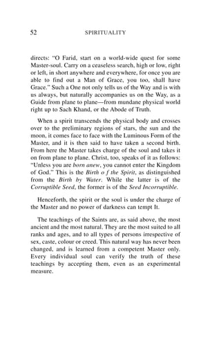 52                    SPIRITUALITY



directs: “O Farid, start on a world-wide quest for some
Master-soul. Carry on a ceaseless search, high or low, right
or left, in short anywhere and everywhere, for once you are
able to find out a Man of Grace, you too, shall have
Grace.” Such a One not only tells us of the Way and is with
us always, but naturally accompanies us on the Way, as a
Guide from plane to plane—from mundane physical world
right up to Sach Khand, or the Abode of Truth.
   When a spirit transcends the physical body and crosses
over to the preliminary regions of stars, the sun and the
moon, it comes face to face with the Luminous Form of the
Master, and it is then said to have taken a second birth.
From here the Master takes charge of the soul and takes it
on from plane to plane. Christ, too, speaks of it as follows:
“Unless you are born anew, you cannot enter the Kingdom
of God.” This is the Birth o f the Spirit, as distinguished
from the Birth by Water. While the latter is of the
Corruptible Seed, the former is of the Seed Incorruptible.

   Henceforth, the spirit or the soul is under the charge of
the Master and no power of darkness can tempt It.

   The teachings of the Saints are, as said above, the most
ancient and the most natural. They are the most suited to all
ranks and ages, and to all types of persons irrespective of
sex, caste, colour or creed. This natural way has never been
changed, and is learned from a competent Master only.
Every individual soul can verify the truth of these
teachings by accepting them, even as an experimental
measure.
 