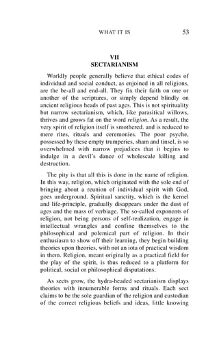 WHAT IT IS                         53


                          VII
                     SECTARIANISM
   Worldly people generally believe that ethical codes of
individual and social conduct, as enjoined in all religions,
are the be-all and end-all. They fix their faith on one or
another of the scriptures, or simply depend blindly on
ancient religious heads of past ages. This is not spirituality
but narrow sectarianism, which, like parasitical willows,
thrives and grows fat on the word religion. As a result, the
very spirit of religion itself is smothered. and is reduced to
mere rites, rituals and ceremonies. The poor psyche,
possessed by these empty trumperies, sham and tinsel, is so
overwhelmed with narrow prejudices that it begins to
indulge in a devil’s dance of wholescale killing and
destruction.
   The pity is that all this is done in the name of religion.
In this way, religion, which originated with the sole end of
bringing about a reunion of individual spirit with God,
goes underground. Spiritual sanctity, which is the kernel
and life-principle, gradually disappears under the dust of
ages and the mass of verbiage. The so-called exponents of
religion, not being persons of self-realization, engage in
intellectual wrangles and confine themselves to the
philosophical and polemical part of religion. In their
enthusiasm to show off their learning, they begin building
theories upon theories, with not an iota of practical wisdom
in them. Religion, meant originally as a practical field for
the play of the spirit, is thus reduced to a platform for
political, social or philosophical disputations.
   As sects grow, the hydra-headed sectarianism displays
theories with innumerable forms and rituals. Each sect
claims to be the sole guardian of the religion and custodian
of the correct religious beliefs and ideas, little knowing
 