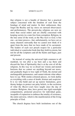 54                    SPIRITUALITY



that religion is not a bundle of theories but a practical
subject concerned with the freedom of soul from the
bondage of mind and matter. In their enthusiasm, they
forget the Reality and lay stress on outward observances
and performances. The present-day religions are now no
more than social orders and are chiefly concerned with
keeping society in a state free from corruption. Religion, in
the true sense of the word, as the Way back to God, is but
one—an inner process—but, unfortunately, we have cut so
many channels outwardly that we cannot now think of it
apart from the mess that we have made of its sacrament.
The leaders of each sect preach respect for a particular
individual or a particular book that they hold in esteem, but
not for all the scriptures and all the Saints and Sages, past
and present.
   So instead of seeing the universal light common to all
mankind, we run after a ray here and a ray there and
discard the Sun of Spirituality that is at the core of all the
religions. In this way we so dwarf our visions and mental
horizons that we cannot see anything beyond our noses,
and gradually begin to lose sight of Truth, the eternal and
unchangeable permanence, and cannot tolerate what others
have to say. With smoke-coloured glasses, we look darkly
at everything with a sense of doubt, distrust and suspicion.
It is we who build and set up narrow limitations, grow
thorny hedges to protect our petty beliefs, to the exclusion
of what the Master-souls have taught since the day of
creation. Religions, thus, have grown into rigid watertight
compartments, protected preserves for individual game,
incapable of expansion to embrace the totality of existence,
the entire universe, which is the manifestation of the living
principle of God.
     The church dogmas have built institutions out of the
 