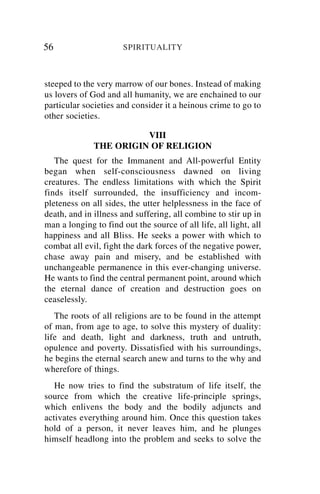 56                     SPIRITUALITY



steeped to the very marrow of our bones. Instead of making
us lovers of God and all humanity, we are enchained to our
particular societies and consider it a heinous crime to go to
other societies.

                        VIII
              THE ORIGIN OF RELIGION
   The quest for the Immanent and All-powerful Entity
began when self-consciousness dawned on living
creatures. The endless limitations with which the Spirit
finds itself surrounded, the insufficiency and incom-
pleteness on all sides, the utter helplessness in the face of
death, and in illness and suffering, all combine to stir up in
man a longing to find out the source of all life, all light, all
happiness and all Bliss. He seeks a power with which to
combat all evil, fight the dark forces of the negative power,
chase away pain and misery, and be established with
unchangeable permanence in this ever-changing universe.
He wants to find the central permanent point, around which
the eternal dance of creation and destruction goes on
ceaselessly.
   The roots of all religions are to be found in the attempt
of man, from age to age, to solve this mystery of duality:
life and death, light and darkness, truth and untruth,
opulence and poverty. Dissatisfied with his surroundings,
he begins the eternal search anew and turns to the why and
wherefore of things.
   He now tries to find the substratum of life itself, the
source from which the creative life-principle springs,
which enlivens the body and the bodily adjuncts and
activates everything around him. Once this question takes
hold of a person, it never leaves him, and he plunges
himself headlong into the problem and seeks to solve the
 