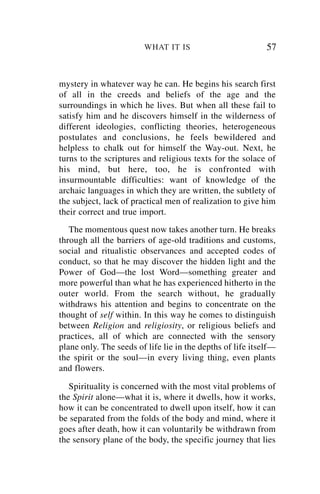 WHAT IT IS                          57


mystery in whatever way he can. He begins his search first
of all in the creeds and beliefs of the age and the
surroundings in which he lives. But when all these fail to
satisfy him and he discovers himself in the wilderness of
different ideologies, conflicting theories, heterogeneous
postulates and conclusions, he feels bewildered and
helpless to chalk out for himself the Way-out. Next, he
turns to the scriptures and religious texts for the solace of
his mind, but here, too, he is confronted with
insurmountable difficulties: want of knowledge of the
archaic languages in which they are written, the subtlety of
the subject, lack of practical men of realization to give him
their correct and true import.
   The momentous quest now takes another turn. He breaks
through all the barriers of age-old traditions and customs,
social and ritualistic observances and accepted codes of
conduct, so that he may discover the hidden light and the
Power of God—the lost Word—something greater and
more powerful than what he has experienced hitherto in the
outer world. From the search without, he gradually
withdraws his attention and begins to concentrate on the
thought of self within. In this way he comes to distinguish
between Religion and religiosity, or religious beliefs and
practices, all of which are connected with the sensory
plane only. The seeds of life lie in the depths of life itself—
the spirit or the soul—in every living thing, even plants
and flowers.

   Spirituality is concerned with the most vital problems of
the Spirit alone—what it is, where it dwells, how it works,
how it can be concentrated to dwell upon itself, how it can
be separated from the folds of the body and mind, where it
goes after death, how it can voluntarily be withdrawn from
the sensory plane of the body, the specific journey that lies
 