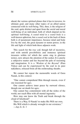 58                     SPIRITUALITY



ahead, the various spiritual planes that it has to traverse, its
ultimate goal, and many other topics of an allied nature
connected with its well-being. This, then, is the religion of
the soul, quite distinct and apart from the social and moral
well-being of an individual, both of which depend on his
spiritual well-being. A sound mind in a sound body is a
well-known aphorism, but a sound soul at the back of them
both is of paramount importance, because mind and body
live by the soul, the great dynamo or motor power, in the
life and light of which both these adjuncts work.

   This search for the true self, though full of mysteries,
and with untold possibilities and immense spiritual
treasures within (of which the saints sing in glorious
terms), now attracts the attention of the seeker. It is purely
a subjective matter and lies beyond the pale of reasoning
and imagination. It is a ‘Wisdom of the Beyond’ (Para
Vidya) and can be experienced by the soul in its pure
nakedness, released from all the enshrouding sheaths.

  We cannot but repeat the memorable words of Guru
Nanak, in this context:
   “One cannot comprehend Him through reason, even if
one reasoned for ages.
   One cannot achieve inner peace by outward silence,
though one sat dumb for ages;
   One cannot buy contentment with all the riches of the
world, nor reach Him with all mental ingenuity:
   How may one know the Truth and break through the
cloud of falsehood?
   There is a Way, O Nanak! to make His Will our own,
   His Will which is already wrought in our existence.”
   —Jap Ji, St. 1
 