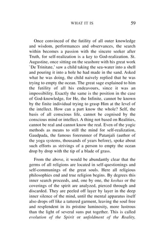 WHAT IT IS                         59


   Once convinced of the futility of all outer knowledge
and wisdom, performances and observances, the search
within becomes a passion with the sincere seeker after
Truth, for self-realization is a key to God-realization. St.
Augustine, once sitting on the seashore with his great work
`De Trinitate,’ saw a child taking the sea-water into a shell
and pouring it into a hole he had made in the sand. Asked
what he was doing, the child naively replied that he was
trying to empty the ocean. The great sage explained to him
the futility of all his endeavours, since it was an
impossibility. Exactly the same is the position in the case
of God-knowledge, for He, the Infinite, cannot be known
by the finite individual trying to grasp Him at the level of
the intellect. How can a part know the whole? Self, the
basis of all conscious life, cannot be cognised by the
conscious mind or intellect. A thing not based on Realities,
cannot be real and cannot know the real. Even of the yogic
methods as means to still the mind for self-realization,
Gaudpada, the famous forerunner of Patanjali (author of
the yoga systems, thousands of years before), spoke about
such efforts as strivings of a person to empty the ocean
drop by drop with the tip of a blade of grass.
   From the above, it would be abundantly clear that the
germs of all religions are located in self-questionings and
self-communings of the great souls. Here all religious
philosophies end and true religion begins. By degrees this
inner search proceeds, and, one by one, the koshas or the
coverings of the spirit are analyzed, pierced through and
discarded. They are peeled off layer by layer in the deep
inner silence of the mind, until the mental apparatus itself
also drops off like a tattered garment, leaving the soul free
and resplendent in its pristine luminosity, more lustrous
than the light of several suns put together. This is called
evolution of the Spirit or unfoldment of the Reality,
 