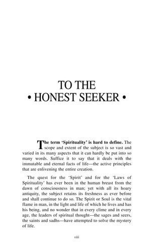 TO THE
  • HONEST SEEKER •


        T    he term ‘Spirituality’ is hard to define. The
             scope and extent of the subject is so vast and
varied in its many aspects that it can hardly be put into so
many words. Suffice it to say that it deals with the
immutable and eternal facts of life—the active principles
that are enlivening the entire creation.
   The quest for the ‘Spirit’ and for the ‘Laws of
Spirituality’ has ever been in the human breast from the
dawn of consciousness in man; yet with all its hoary
antiquity, the subject retains its freshness as ever before
and shall continue to do so. The Spirit or Soul is the vital
flame in man, in the light and life of which he lives and has
his being, and no wonder that in every clime and in every
age, the leaders of spiritual thought—the sages and seers,
the saints and sadhs—have attempted to solve the mystery
of life.

                             viii
 