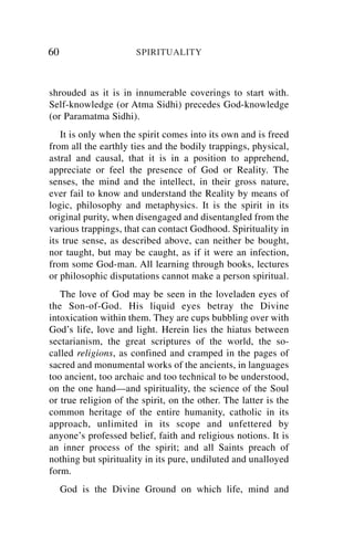 60                    SPIRITUALITY



shrouded as it is in innumerable coverings to start with.
Self-knowledge (or Atma Sidhi) precedes God-knowledge
(or Paramatma Sidhi).
   It is only when the spirit comes into its own and is freed
from all the earthly ties and the bodily trappings, physical,
astral and causal, that it is in a position to apprehend,
appreciate or feel the presence of God or Reality. The
senses, the mind and the intellect, in their gross nature,
ever fail to know and understand the Reality by means of
logic, philosophy and metaphysics. It is the spirit in its
original purity, when disengaged and disentangled from the
various trappings, that can contact Godhood. Spirituality in
its true sense, as described above, can neither be bought,
nor taught, but may be caught, as if it were an infection,
from some God-man. All learning through books, lectures
or philosophic disputations cannot make a person spiritual.
   The love of God may be seen in the loveladen eyes of
the Son-of-God. His liquid eyes betray the Divine
intoxication within them. They are cups bubbling over with
God’s life, love and light. Herein lies the hiatus between
sectarianism, the great scriptures of the world, the so-
called religions, as confined and cramped in the pages of
sacred and monumental works of the ancients, in languages
too ancient, too archaic and too technical to be understood,
on the one hand—and spirituality, the science of the Soul
or true religion of the spirit, on the other. The latter is the
common heritage of the entire humanity, catholic in its
approach, unlimited in its scope and unfettered by
anyone’s professed belief, faith and religious notions. It is
an inner process of the spirit; and all Saints preach of
nothing but spirituality in its pure, undiluted and unalloyed
form.
     God is the Divine Ground on which life, mind and
 