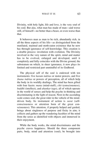WHAT IT IS                        63


Divinity, with holy light, life and love, is the very soul of
his soul. But alas, what man has made of man—and worse
still, of himself—no better than a beast, or even worse than
that.

   It behooves man as man to be rich, abundantly rich, in
all the three aspects of his life—as distinguished from the
mutilated, maimed and moth-eaten existence that he now
has through ignorance of self-knowledge. This creation is
a double process: involution with evolution. The Divinity
involved in the very nature of the spirit, mind and matter
has to be evolved, enlarged and developed, until it
completely and fully coincides with the Divine ground, the
substratum on which, in sheer ignorance, it now plays its
limited and restricted part unmindful of its Godhood.

   The physical self of the soul is endowed with ten
instruments: five karam indrias or motor powers, and five
Jnana indrias or powers of perception, all of which help
the body in its worldly dealings, The mind has been gifted
with four facets: mana (mind-stuff), chit (consciousness),
buddhi (intellect), and ahankar (ego), all of which operate
in the world of senses and help the psyche in thinking and
discriminating in the light of reason. Next in the ascending
scale comes soul, the great rider in the vehicle of the mind-
driven body. Its instrument of action is surat (self-
consciousness or attention born of the great con-
sciousness). This attention, if properly helped and guided,
brings about singleness of purpose and fixity in aim; it
collects and gathers up the wandering faculties of the mind
from the sense as identified with objects and immersed in
their enjoyment.

  While the body works, the mind discriminates and the
psyche craves happiness. Should the three component
parts, body, mind and attention (soul), be brought into
 