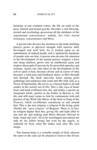 64                    SPIRITUALITY



harmony at one common center, the life on earth of the
poor, limited and bound psyche, becomes a real blessing,
eternal and everlasting, possessing all the attributes of the
supramental consciousness: namely, Sat—Chit—Anand
(existence, consciousness and bliss).
   A person who devotes his attention to the body-building
process grows in physical strength with muscles fully
developed and well knit; be is looked upon as an
embodiment of radiant health, and is admired by hundreds
of people who see him. A person who devotes his attention
to the development of his mental powers acquires a keen
and sharp intellect, grows into an intellectual giant and
inspires thousands of persons by his powerful speeches and
writings. Again, one who takes to the development of the
self or spirit in him, becomes divine and in course of time
becomes a God-man and Godhood shines in Him through
and through. He sheds heavenly lustre among great
gatherings and audiences that come into His fold, and, as a
Tower of Spirituality, He serves as a beacon light to all and
sundry in the stormy sea of life. This is the yoga of hand,
heart and head combined into one, and makes a person an
integrated whole, perfect as the Father in Heaven is. All
this and still more comes to him by communion with and
practice of the Word (the Music of the Soul or Song of the
Pranva), which reverberates ceaselessly in and around
him. This is the true religion, a religion of the living spirit
(Truth), the “open religion” of Bergson. There is, in fact,
no religion higher than this, giving life and light alike to
one and all, and making man thrice blessed—blessed in
body, mind and soul—fit to be worshipped and adored not
only by his fellow beings but even by the angels, as
ordained by God, when He makes man after His own
image.

   This human body is a veritable temple of God, wherein
the spirit or the soul can be attuned to listen to the Divine
 