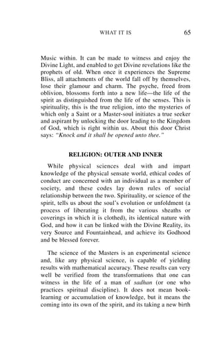WHAT IT IS                         65


Music within. It can be made to witness and enjoy the
Divine Light, and enabled to get Divine revelations like the
prophets of old. When once it experiences the Supreme
Bliss, all attachments of the world fall off by themselves,
lose their glamour and charm. The psyche, freed from
oblivion, blossoms forth into a new life—the life of the
spirit as distinguished from the life of the senses. This is
spirituality, this is the true religion, into the mysteries of
which only a Saint or a Master-soul initiates a true seeker
and aspirant by unlocking the door leading to the Kingdom
of God, which is right within us. About this door Christ
says: “Knock and it shall be opened unto thee.”


           RELIGION: OUTER AND INNER
   While physical sciences deal with and impart
knowledge of the physical sensate world, ethical codes of
conduct are concerned with an individual as a member of
society, and these codes lay down rules of social
relationship between the two. Spirituality, or science of the
spirit, tells us about the soul’s evolution or unfoldment (a
process of liberating it from the various sheaths or
coverings in which it is clothed), its identical nature with
God, and how it can be linked with the Divine Reality, its
very Source and Fountainhead, and achieve its Godhood
and be blessed forever.

   The science of the Masters is an experimental science
and, like any physical science, is capable of yielding
results with mathematical accuracy. These results can very
well be verified from the transformations that one can
witness in the life of a man of sadhan (or one who
practices spiritual discipline). It does not mean book-
learning or accumulation of knowledge, but it means the
coming into its own of the spirit, and its taking a new birth
 