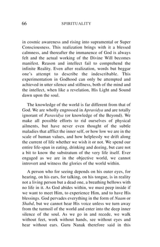 66                    SPIRITUALITY



in cosmic awareness and rising into supramental or Super
Consciousness. This realization brings with it a blessed
calmness, and thereafter the immanence of God is always
felt and the actual working of the Divine Will becomes
manifest. Reason and intellect fail to comprehend the
infinite Reality. Even after realization, words but beggar
one’s attempt to describe the indescribable. This
experimentation in Godhood can only be attempted and
achieved in utter silence and stillness, both of the mind and
the intellect, when like a revelation, His Light and Sound
dawn upon the soul.

   The knowledge of the world is far different from that of
God. We are wholly engrossed in Apravidya and are totally
ignorant of Paravidya (or knowledge of the Beyond). We
make all possible efforts to rid ourselves of physical
ailments, but have never even thought of the subtle
maladies that afflict the inner self, or how low we are in the
scale of human values, and how helplessly we drift along
the current of life whether we wish it or not. We spend our
entire life-span in eating, drinking and dozing, but care not
a bit to know the substratum of the very life itself. Ever
engaged as we are in the objective world, we cannot
introvert and witness the glories of the world within.
   A person who for seeing depends on his outer eyes, for
hearing, on his ears, for talking, on his tongue, is in reality
not a living person but a dead one, a breathing bellows with
no life in it. As God abides within, we must peep inside if
we want to meet Him, to experience Him, and to have His
blessings. God pervades everything in the form of Naam or
Shabd, but we cannot hear His voice unless we turn away
from the turmoil of the world and enter into the deep inner
silence of the soul. As we go in and recede, we walk
without feet, work without hands, see without eyes and
hear without ears. Guru Nanak therefore said in this
 