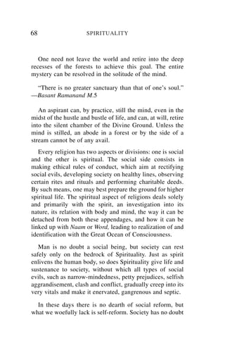 68                     SPIRITUALITY



   One need not leave the world and retire into the deep
recesses of the forests to achieve this goal. The entire
mystery can be resolved in the solitude of the mind.

 “There is no greater sanctuary than that of one’s soul.”
—Basant Ramanand M.5

   An aspirant can, by practice, still the mind, even in the
midst of the hustle and bustle of life, and can, at will, retire
into the silent chamber of the Divine Ground. Unless the
mind is stilled, an abode in a forest or by the side of a
stream cannot be of any avail.
   Every religion has two aspects or divisions: one is social
and the other is spiritual. The social side consists in
making ethical rules of conduct, which aim at rectifying
social evils, developing society on healthy lines, observing
certain rites and rituals and performing charitable deeds.
By such means, one may best prepare the ground for higher
spiritual life. The spiritual aspect of religions deals solely
and primarily with the spirit, an investigation into its
nature, its relation with body and mind, the way it can be
detached from both these appendages, and how it can be
linked up with Naam or Word, leading to realization of and
identification with the Great Ocean of Consciousness.
   Man is no doubt a social being, but society can rest
safely only on the bedrock of Spirituality. Just as spirit
enlivens the human body, so does Spirituality give life and
sustenance to society, without which all types of social
evils, such as narrow-mindedness, petty prejudices, selfish
aggrandisement, clash and conflict, gradually creep into its
very vitals and make it enervated, gangrenous and septic.

  In these days there is no dearth of social reform, but
what we woefully lack is self-reform. Society has no doubt
 