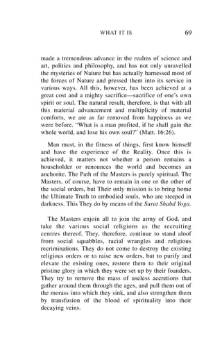 WHAT IT IS                          69


made a tremendous advance in the realms of science and
art, politics and philosophy, and has not only unravelled
the mysteries of Nature but has actually harnessed most of
the forces of Nature and pressed them into its service in
various ways. All this, however, has been achieved at a
great cost and a mighty sacrifice—sacrifice of one’s own
spirit or soul. The natural result, therefore, is that with all
this material advancement and multiplicity of material
comforts, we are as far removed from happiness as we
were before. “What is a man profited, if he shall gain the
whole world, and lose his own soul?” (Matt. 16:26).
   Man must, in the fitness of things, first know himself
and have the experience of the Reality. Once this is
achieved, it matters not whether a person remains a
householder or renounces the world and becomes an
anchorite. The Path of the Masters is purely spiritual. The
Masters, of course, have to remain in one or the other of
the social orders, but Their only mission is to bring home
the Ultimate Truth to embodied souls, who are steeped in
darkness. This They do by means of the Surat Shabd Yoga.

   The Masters enjoin all to join the army of God, and
take the various social religions as the recruiting
centres thereof. They, therefore, continue to stand aloof
from social squabbles, racial wrangles and religious
recriminations. They do not come to destroy the existing
religious orders or to raise new orders, but to purify and
elevate the existing ones, restore them to their original
pristine glory in which they were set up by their foanders.
They try to remove the mass of useless accretions that
gather around them through the ages, and pull them out of
the morass into which they sink, and also strengthen them
by transfusion of the blood of spirituality into their
decaying veins.
 