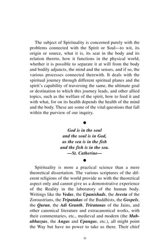 The subject of Spirituality is concerned purely with the
problems connected with the Spirit or Soul—to wit, its
origin or source, what it is, its seat in the body and its
relation thereto, how it functions in the physical world,
whether it is possible to separate it at will from the body
and bodily adjuncts, the mind and the senses, and if so, the
various processes connected therewith. It deals with the
spiritual journey through different spiritual planes and the
spirit’s capability of traversing the same, the ultimate goal
or destination to which this journey leads, and other allied
topics, such as the welfare of the spirit, how to feed it and
with what, for on its health depends the health of the mind
and the body. These are some of the vital questions that fall
within the purview of our inquiry.

                             •
                    God is in the soul
                 and the soul is in God,
                 as the sea is in the fish
                and the fish is in the sea.
                    —St. Catherine—

                             •
   Spirituality is more a practical science than a mere
theoretical dissertation. The various scriptures of the dif-
erent religions of the world provide us with the theoretical
aspect only and cannot give us a demonstrative experience
of the Reality in the laboratory of the human body.
Writings like the Vedas, the Upanishads, the Avesta of the
Zoroastrians, the Tripatakas of the Buddhists, the Gospels,
the Quran, the Adi Granth, Triratanas of the Jains, and
other canonical literature and extracanonical works, with
their commentaries, etc., medieval and modern (the Mah-
abhasyas, the Angas and Upangas, etc.), all might point
the Way but have no power to take us there. Their chief

                             ix
 