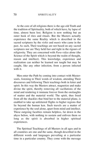 70                    SPIRITUALITY



   At the core of all religions there is the age-old Truth and
the tradition of Spirituality, both of which have, by lapse of
time, almost been lost. Religion is now nothing but an
outer husk of rites and rituals. But the Masters actually
experience the same Reality which is described in the
sacred scriptures by the rishis and munis who came in the
past. As such, Their teachings are not based on any sacred
scriptures nor are They held fast and tight in the rigours of
religiosity. They are concerned with Para-vidya alone (the
Science of the Spirit which is beyond the realm of thought,
reason and intellect). This knowledge, experience and
realization can neither be learned nor taught but may be
caught, like any other infection, from a person infected
with it.

   Men enter the Path by coming into contact with Master-
souls, listening to Their words of wisdom, attending Their
discourses and following Their teachings both in letter and
spirit. In this way the Masters attract, magnetize and make
divine the spirit, thereby removing all vacillations of the
mind and rendering it immune forever from the onslaughts
of matter and the material world. The spirit, thus freed
from all the shackles that bind her to the material plane, is
enabled to take up unfettered flights to higher regions that
lie beyond the human ken. Such travels are a matter of
experience by the soul alone, apart from mind and intellect.
These outgoing faculties remain helpless, far down in the
abyss below, with nothing to sustain and enliven them so
long as the spirit is absorbed in higher spiritual
experiences.

   The Spiritual Teachings of all Masters in all ages and in
all countries are one and the same, though described in the
different words and languages prevailing at a particular
time in a particular country. They come with the message
 