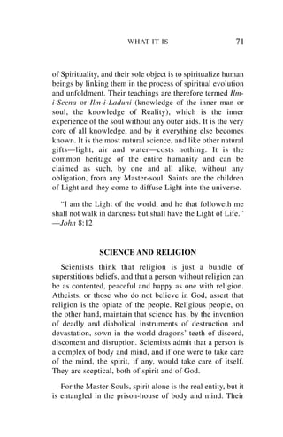 WHAT IT IS                          71


of Spirituality, and their sole object is to spiritualize human
beings by linking them in the process of spiritual evolution
and unfoldment. Their teachings are therefore termed Ilm-
i-Seena or Ilm-i-Laduni (knowledge of the inner man or
soul, the knowledge of Reality), which is the inner
experience of the soul without any outer aids. It is the very
core of all knowledge, and by it everything else becomes
known. It is the most natural science, and like other natural
gifts—light, air and water—costs nothing. It is the
common heritage of the entire humanity and can be
claimed as such, by one and all alike, without any
obligation, from any Master-soul. Saints are the children
of Light and they come to diffuse Light into the universe.

  “I am the Light of the world, and he that followeth me
shall not walk in darkness but shall have the Light of Life.”
—John 8:12


               SCIENCE AND RELIGION
   Scientists think that religion is just a bundle of
superstitious beliefs, and that a person without religion can
be as contented, peaceful and happy as one with religion.
Atheists, or those who do not believe in God, assert that
religion is the opiate of the people. Religious people, on
the other hand, maintain that science has, by the invention
of deadly and diabolical instruments of destruction and
devastation, sown in the world dragons’ teeth of discord,
discontent and disruption. Scientists admit that a person is
a complex of body and mind, and if one were to take care
of the mind, the spirit, if any, would take care of itself.
They are sceptical, both of spirit and of God.
   For the Master-Souls, spirit alone is the real entity, but it
is entangled in the prison-house of body and mind. Their
 