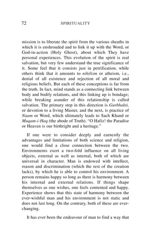 72                     SPIRITUALITY



mission is to liberate the spirit from the various sheaths in
which it is enshrouded and to link it up with the Word, or
God-in-action (Holy Ghost), about which They have
personal experiences. This evolution of the spirit is real
salvation, but very few understand the true significance of
it. Some feel that it consists just in petrification, while
others think that it amounts to nihilism or atheism, i.e.,
denial of all existence and rejection of all moral and
religious beliefs. But each of these conceptions is far from
the truth. In fact, mind stands as a connecting link between
body and bodily relations, and this linking up is bondage;
while breaking asunder of this relationship is called
salvation. The primary step in this direction is Gurbhakti,
or devotion to a living Master, and the next, is practice of
Naam or Word, which ultimately leads to Sach Khand or
Muqam-i-Haq (the abode of Truth). “O Hafiz! the Paradise
or Heaven is our birthright and a heritage.”
   If one were to consider deeply and earnestly the
advantages and limitations of both science and religion,
one would find a close connection between the two.
Environments exert a two-fold influence on all living
objects, external as well as internal, both of which are
universal in character. Man is endowed with intellect,
reason and discrimination (which the rest of the creation
lacks), by which he is able to control his environment. A
person remains happy so long as there is harmony between
his internal and external relations. If things shape
themselves as one wishes, one feels contented and happy.
Experience shows that this state of harmony between the
ever-wishful man and his environment is not static and
does not last long. On the contrary, both of these are ever-
changing.
     It has ever been the endeavour of man to find a way that
 