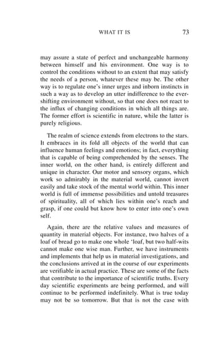 WHAT IT IS                         73


may assure a state of perfect and unchangeable harmony
between himself and his environment. One way is to
control the conditions without to an extent that may satisfy
the needs of a person, whatever these may be. The other
way is to regulate one’s inner urges and inborn instincts in
such a way as to develop an utter indifference to the ever-
shifting environment without, so that one does not react to
the influx of changing conditions in which all things are.
The former effort is scientific in nature, while the latter is
purely religious.

   The realm of science extends from electrons to the stars.
It embraces in its fold all objects of the world that can
influence human feelings and emotions; in fact, everything
that is capable of being comprehended by the senses. The
inner world, on the other hand, is entirely different and
unique in character. Our motor and sensory organs, which
work so admirably in the material world, cannot invert
easily and take stock of the mental world within. This inner
world is full of immense possibilities and untold treasures
of spirituality, all of which lies within one’s reach and
grasp, if one could but know how to enter into one’s own
self.
   Again, there are the relative values and measures of
quantity in material objects. For instance, two halves of a
loaf of bread go to make one whole ‘loaf, but two half-wits
cannot make one wise man. Further, we have instruments
and implements that help us in material investigations, and
the conclusions arrived at in the course of our experiments
are verifiable in actual practice. These are some of the facts
that contribute to the importance of scientific truths. Every
day scientific experiments are being performed, and will
continue to be performed indefinitely. What is true today
may not be so tomorrow. But that is not the case with
 