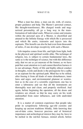 WHAT IT IS                         75


   What a man has done, a man can do, with, of course,
proper guidance and help. The Master’s personal contact,
His thought-transference, His charged words and mag-
netized personality, all go a long way in the trans-
formation of individual souls. Whoever comes and remains
within the personal aura of a Master, is electrified and
attuned to the Infinite Energy with which He is possessed
and which He emits, transmits and injects into the
aspirants. This benefit can also be had even from thousands
of miles, if one develops receptivity with such a Master.
   Life-impulse comes from life, and light from light, both
in the physical and spiritual worlds alike. The technique of
religion, too, is subject to certain fundamental laws, the
same as is the technique of science, but with this difference
only, that we are as yet unaware of the former, as we have
paid but scant attention to it and cannot therefore harness it
to our advantage. Purity of life and highly ethical conduct
in thoughts, words and deeds is the prerequisite for a sadhu
or an aspirant for the spiritual path. Mind has to be stilled,
after freeing it from all kinds of outer disturbances, inner
lures and urges, and environmental glamour or worries.
Just as in the case of a scientific experiment, one has to
enter a laboratory and see that all the instruments are
thoroughly neat and clean, and properly sterilized. And
again, before beginning the operation, all the doors and
windows are closed, so that he may carry on his work
undisturbed from outer influences, and with undivided
attention.
   It is a matter of common experience that people take
pride in scrupulously following age-old customs and
keeping up ancient traditions blindly, little knowing that
out-of-date coins, however precious and of historical
importance and archeological interest they may be, have to
be melted in the red-hot furnace, minted afresh, before
 