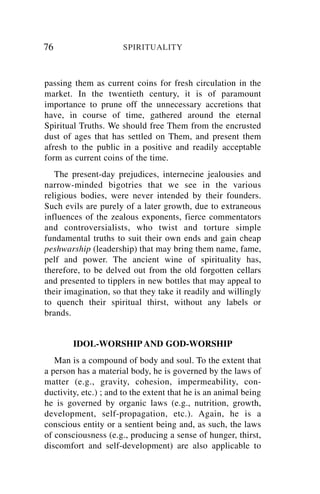 76                    SPIRITUALITY



passing them as current coins for fresh circulation in the
market. In the twentieth century, it is of paramount
importance to prune off the unnecessary accretions that
have, in course of time, gathered around the eternal
Spiritual Truths. We should free Them from the encrusted
dust of ages that has settled on Them, and present them
afresh to the public in a positive and readily acceptable
form as current coins of the time.
   The present-day prejudices, internecine jealousies and
narrow-minded bigotries that we see in the various
religious bodies, were never intended by their founders.
Such evils are purely of a later growth, due to extraneous
influences of the zealous exponents, fierce commentators
and controversialists, who twist and torture simple
fundamental truths to suit their own ends and gain cheap
peshwarship (leadership) that may bring them name, fame,
pelf and power. The ancient wine of spirituality has,
therefore, to be delved out from the old forgotten cellars
and presented to tipplers in new bottles that may appeal to
their imagination, so that they take it readily and willingly
to quench their spiritual thirst, without any labels or
brands.


        IDOL-WORSHIP AND GOD-WORSHIP
   Man is a compound of body and soul. To the extent that
a person has a material body, he is governed by the laws of
matter (e.g., gravity, cohesion, impermeability, con-
ductivity, etc.) ; and to the extent that he is an animal being
he is governed by organic laws (e.g., nutrition, growth,
development, self-propagation, etc.). Again, he is a
conscious entity or a sentient being and, as such, the laws
of consciousness (e.g., producing a sense of hunger, thirst,
discomfort and self-development) are also applicable to
 