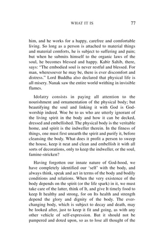WHAT IT IS                          77


him, and he works for a happy, carefree and comfortable
living. So long as a person is attached to material things
and material comforts, he is subject to suffering and pain;
but when he submits himself to the organic laws of the
soul, he becomes blessed and happy. Kabir Sahib, there,
says: “The embodied soul is never restful and blessed. For
man, wheresoever he may be, there is ever discomfort and
distress.” Lord Buddha also declared that physical life is
all misery. Nanak saw the entire world writhing in invisible
flames.
   Idolatry consists in paying all attention to the
nourishment and ornamentation of the physical body; but
beautifying the soul and linking it with God is God-
worship indeed. Woe be to us who are utterly ignorant of
the living spirit in the body and how it can be decked,
dressed and embellished. The physical body is the veritable
home, and spirit is the indweller therein. In the fitness of
things, one must first unearth the spirit and purify it, before
cleansing the body. What does it profit a person to sweep
the house, keep it neat and clean and embellish it with all
sorts of decorations, only to keep the indweller, or the soul,
famine-stricken?
   Having forgotten our innate nature of God-hood, we
have completely identified our ‘self’ with the body, and
always think, speak and act in terms of the body and bodily
conditions and relations. When the very existence of the
body depends on the spirit (or the life spark) in it, we must
take care of the latter, think of It, and give It timely food to
keep It healthy and strong, for on Its health and strength
depend the glory and dignity of the body. The ever-
changing body, which is subject to decay and death, may
be looked after, just to keep it fit and going, as with any
other vehicle of self-expression. But it should not be
pampered and doted upon, so as to lose all thought of the
 