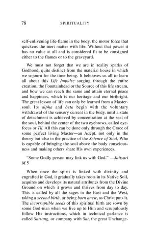 78                    SPIRITUALITY



self-enlivening life-flame in the body, the motor force that
quickens the inert matter with life. Without that power it
has no value at all and is considered fit to be consigned
either to the flames or to the graveyard.
   We must not forget that we are in reality sparks of
Godhood, quite distinct from the material house in which
we sojourn for the time being. It behooves us all to learn
all about this Life Impulse surging through the entire
creation, the Fountainhead or the Source of this life stream,
and bow we can reach the same and attain eternal peace
and happiness, which is our heritage and our birthright.
The great lesson of life can only be learned from a Master-
soul. Its alpha and beta begin with the voluntary
withdrawal of the sensory current in the body, until a state
of detachment is achieved by concentration at the seat of
the soul, behind the center of the two eyebrows, called eye-
focus or Til. All this can be done only through the Grace of
some perfect living Master—an Adept, not only in the
theory but also in the practice of the Science of Soul, Who
is capable of bringing the soul above the body conscious-
ness and making others share His own experiences.
  “Some Godly person may link us with God.” —Jaitsari
M.5
   When once the spirit is linked with divinity and
engrafted in God, it gradually takes roots in its Native Soil,
acquires and develops its natural attributes from the Divine
Ground on which it grows and thrives from day to day.
This is called by all the sages in the East and the West,
taking a second birth, or being born anew, as Christ puts it.
The incorruptible seeds of this spiritual birth are sown by
some God-man when we live up to Him and scrupulously
follow His instructions, which in technical parlance is
called Satsang, or company with Sat, the great Unchange-
 