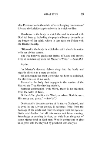 WHAT IT IS                       79


able Permanence in the midst of everchanging panorama of
life and the kaleidoscopic universe in which we live.

   Handsome is the body in which the soul is attuned with
God. All beauty, including the physical beauty, depends on
the beauty of the spirit, which in turn rests on Union with
the Divine Beauty.
   “Blessed is the body in which the spirit dwells in union
with her divine current;
   The true Beloved grants her eternal life, and one always
lives in communion with the Master’s Word.” —Suhi M.3
  Again:
   “A Master’s devotee delves deep into the body and
regards all else as a mere delusion;
   He alone finds the crest jewel who has been so ordained,
for cleverness is of no avail,
   Blessed is the body that engages in the service of the
Master, the True One having made it,
   Without communion with Word, there is no freedom
from the wiles of Kaal,
   O Nanak! he glorifies the Word, on whom God showers
His mercy and grace.” —Suhi M.3
   Once a spirit becomes aware of its native Godhood, and
is dyed in the Divine colour, it becomes freed from the
bondage of the world and forever escapes from the cycle of
births and deaths. But all this comes not from learning,
knowledge or cunning devices, but only from the grace of
some Master-soul or God-man, Who is competent to give
an ingress into the Beyond by practical self-analysis.
 