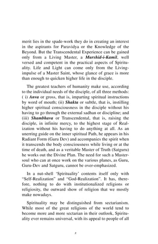 merit lies in the spade-work they do in creating an interest
in the aspirants for Paravidya or the Knowledge of the
Beyond. But the Transcendental Experience can be gained
only from a Living Master, a Murshid-i-Kamil, well
versed and competent in the practical aspects of Spiritu-
ality. Life and Light can come only from the Living-
impulse of a Master Saint, whose glance of grace is more
than enough to quicken higher life in the disciple.
    The greatest teachers of humanity make use, according
to the individual needs of the disciple, of all three methods:
( i) Anva or gross, that is, imparting spiritual instructions
by word of mouth; (ii) Shakta or subtle, that is, instilling
higher spiritual consciousness in the disciple without his
having to go through the external sadhan or discipline; and
(iii) Shambhava or Transcendental, that is, raising the
disciple, in infinite mercy, to the highest stage of Real-
ization without his having to do anything at all. As an
unerring guide on the inner spiritual Path, he appears in his
Radiant Form (Guru Dev) and accompanies the spirit when
it transcends the body consciousness while living or at the
time of death, and as a veritable Master of Truth (Satguru)
he works out the Divine Plan. The need for such a Master-
soul who can at once work on the various planes, as Guru,
Guru-Dev and Satguru, cannot be over-emphasized.
   In a nut-shell ‘Spirituality’ contents itself only with
“Self-Realization” and “God-Realization”. It has, there-
fore, nothing to do with institutionalized religions or
religiosity, the outward show of religion that we mostly
make nowadays.
   Spirituality may be distinguished from sectarianism.
While most of the great religions of the world tend to
become more and more sectarian in their outlook, Spiritu-
ality ever remains universal, with its appeal to people of all


                              x
 